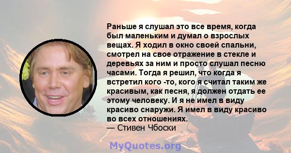 Раньше я слушал это все время, когда был маленьким и думал о взрослых вещах. Я ходил в окно своей спальни, смотрел на свое отражение в стекле и деревьях за ним и просто слушал песню часами. Тогда я решил, что когда я