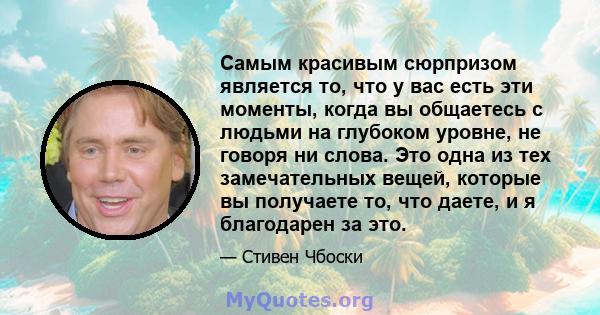 Самым красивым сюрпризом является то, что у вас есть эти моменты, когда вы общаетесь с людьми на глубоком уровне, не говоря ни слова. Это одна из тех замечательных вещей, которые вы получаете то, что даете, и я