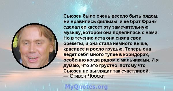 Сьюзен было очень весело быть рядом. Ей нравились фильмы, и ее брат Фрэнк сделал ее кассет эту замечательную музыку, которой она поделилась с нами. Но в течение лета она сняла свои брекеты, и она стала немного выше,