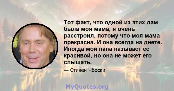 Тот факт, что одной из этих дам была моя мама, я очень расстроил, потому что моя мама прекрасна. И она всегда на диете. Иногда мой папа называет ее красивой, но она не может его слышать.