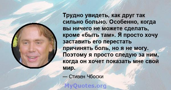 Трудно увидеть, как друг так сильно больно. Особенно, когда вы ничего не можете сделать, кроме «быть там». Я просто хочу заставить его перестать причинять боль, но я не могу. Поэтому я просто следую за ним, когда он