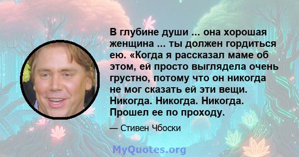 В глубине души ... она хорошая женщина ... ты должен гордиться ею. «Когда я рассказал маме об этом, ей просто выглядела очень грустно, потому что он никогда не мог сказать ей эти вещи. Никогда. Никогда. Никогда. Прошел