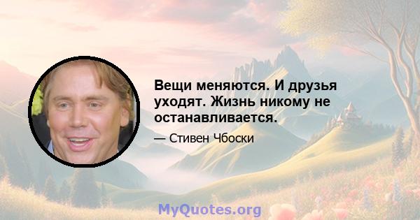 Вещи меняются. И друзья уходят. Жизнь никому не останавливается.