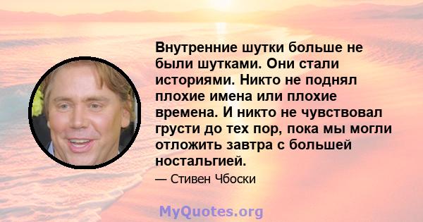 Внутренние шутки больше не были шутками. Они стали историями. Никто не поднял плохие имена или плохие времена. И никто не чувствовал грусти до тех пор, пока мы могли отложить завтра с большей ностальгией.