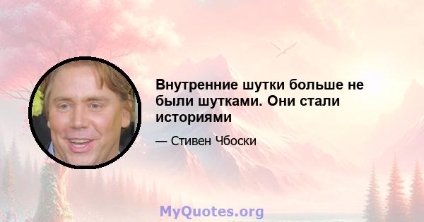 Внутренние шутки больше не были шутками. Они стали историями