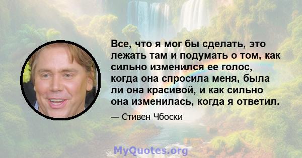 Все, что я мог бы сделать, это лежать там и подумать о том, как сильно изменился ее голос, когда она спросила меня, была ли она красивой, и как сильно она изменилась, когда я ответил.