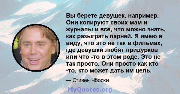 Вы берете девушек, например. Они копируют своих мам и журналы и все, что можно знать, как разыграть парней. Я имею в виду, что это не так в фильмах, где девушки любят придурков или что -то в этом роде. Это не так