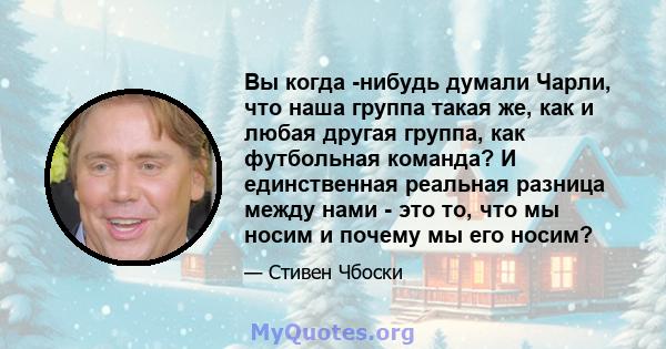 Вы когда -нибудь думали Чарли, что наша группа такая же, как и любая другая группа, как футбольная команда? И единственная реальная разница между нами - это то, что мы носим и почему мы его носим?