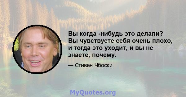 Вы когда -нибудь это делали? Вы чувствуете себя очень плохо, и тогда это уходит, и вы не знаете, почему.