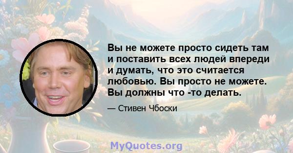 Вы не можете просто сидеть там и поставить всех людей впереди и думать, что это считается любовью. Вы просто не можете. Вы должны что -то делать.