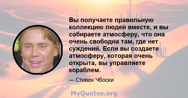 Вы получаете правильную коллекцию людей вместе, и вы собираете атмосферу, что она очень свободна там, где нет суждений. Если вы создаете атмосферу, которая очень открыта, вы управляете кораблем.