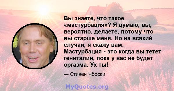 Вы знаете, что такое «мастурбация»? Я думаю, вы, вероятно, делаете, потому что вы старше меня. Но на всякий случай, я скажу вам. Мастурбация - это когда вы тетет гениталии, пока у вас не будет оргазма. Ух ты!