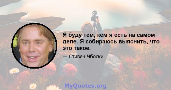 Я буду тем, кем я есть на самом деле. Я собираюсь выяснить, что это такое.