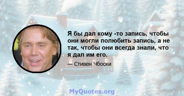 Я бы дал кому -то запись, чтобы они могли полюбить запись, а не так, чтобы они всегда знали, что я дал им его.