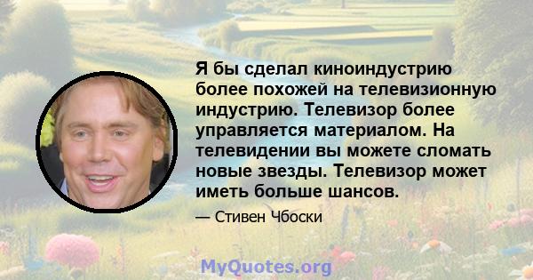 Я бы сделал киноиндустрию более похожей на телевизионную индустрию. Телевизор более управляется материалом. На телевидении вы можете сломать новые звезды. Телевизор может иметь больше шансов.