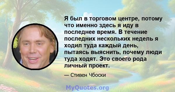 Я был в торговом центре, потому что именно здесь я иду в последнее время. В течение последних нескольких недель я ходил туда каждый день, пытаясь выяснить, почему люди туда ходят. Это своего рода личный проект.