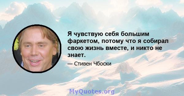 Я чувствую себя большим фаркетом, потому что я собирал свою жизнь вместе, и никто не знает.