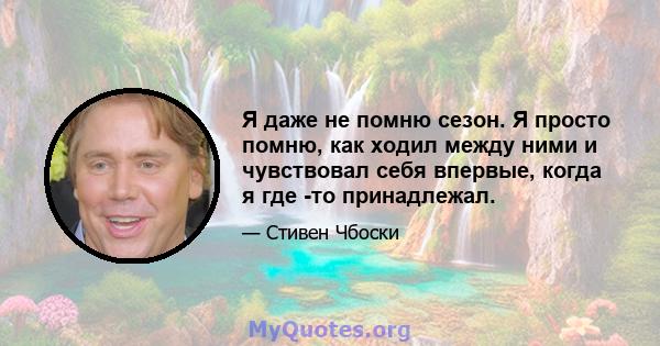 Я даже не помню сезон. Я просто помню, как ходил между ними и чувствовал себя впервые, когда я где -то принадлежал.