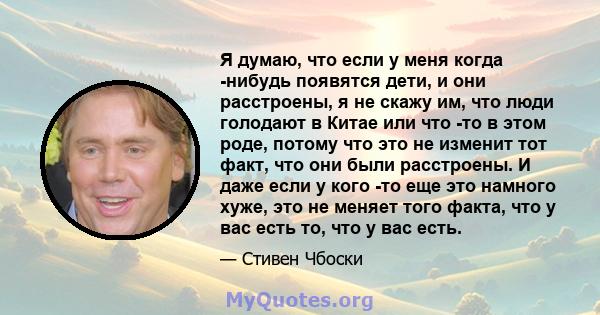 Я думаю, что если у меня когда -нибудь появятся дети, и они расстроены, я не скажу им, что люди голодают в Китае или что -то в этом роде, потому что это не изменит тот факт, что они были расстроены. И даже если у кого