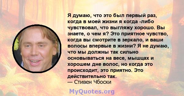 Я думаю, что это был первый раз, когда в моей жизни я когда -либо чувствовал, что выгляжу хорошо. Вы знаете, о чем я? Это приятное чувство, когда вы смотрите в зеркало, и ваши волосы впервые в жизни? Я не думаю, что мы