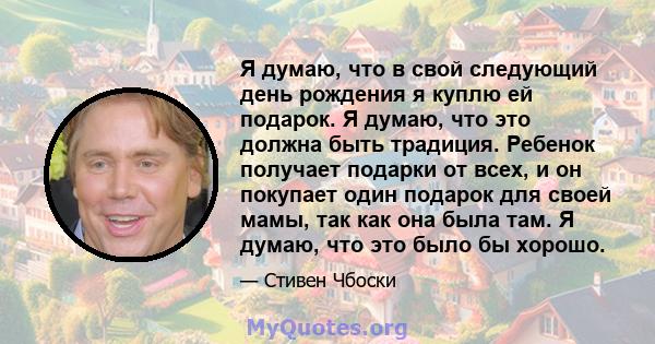 Я думаю, что в свой следующий день рождения я куплю ей подарок. Я думаю, что это должна быть традиция. Ребенок получает подарки от всех, и он покупает один подарок для своей мамы, так как она была там. Я думаю, что это