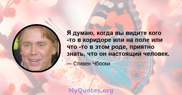 Я думаю, когда вы видите кого -то в коридоре или на поле или что -то в этом роде, приятно знать, что он настоящий человек.