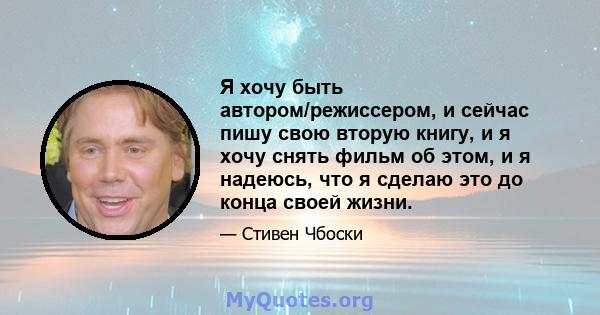 Я хочу быть автором/режиссером, и сейчас пишу свою вторую книгу, и я хочу снять фильм об этом, и я надеюсь, что я сделаю это до конца своей жизни.