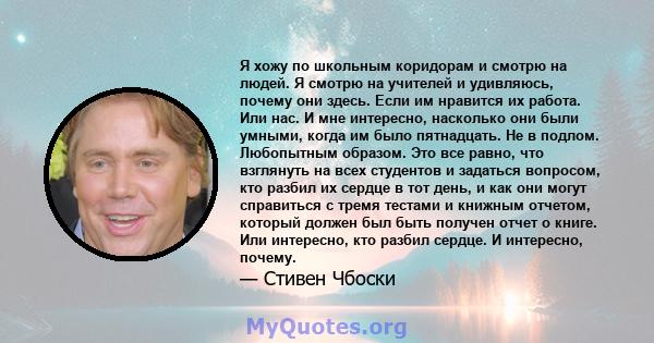 Я хожу по школьным коридорам и смотрю на людей. Я смотрю на учителей и удивляюсь, почему они здесь. Если им нравится их работа. Или нас. И мне интересно, насколько они были умными, когда им было пятнадцать. Не в подлом. 