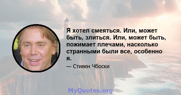 Я хотел смеяться. Или, может быть, злиться. Или, может быть, пожимает плечами, насколько странными были все, особенно я.