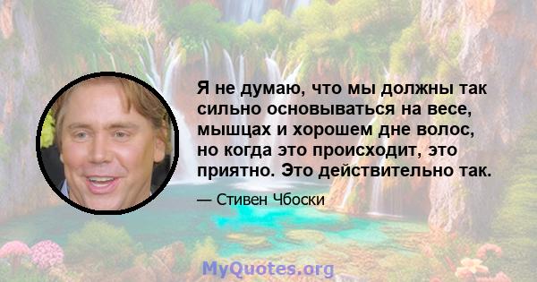 Я не думаю, что мы должны так сильно основываться на весе, мышцах и хорошем дне волос, но когда это происходит, это приятно. Это действительно так.