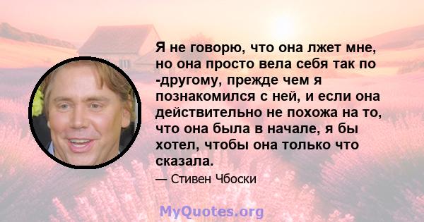 Я не говорю, что она лжет мне, но она просто вела себя так по -другому, прежде чем я познакомился с ней, и если она действительно не похожа на то, что она была в начале, я бы хотел, чтобы она только что сказала.