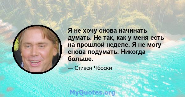 Я не хочу снова начинать думать. Не так, как у меня есть на прошлой неделе. Я не могу снова подумать. Никогда больше.