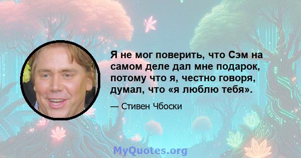 Я не мог поверить, что Сэм на самом деле дал мне подарок, потому что я, честно говоря, думал, что «я люблю тебя».