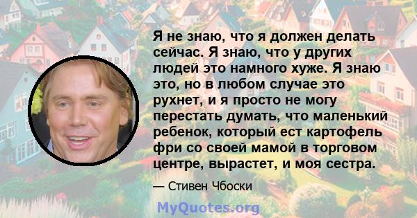 Я не знаю, что я должен делать сейчас. Я знаю, что у других людей это намного хуже. Я знаю это, но в любом случае это рухнет, и я просто не могу перестать думать, что маленький ребенок, который ест картофель фри со