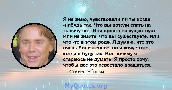 Я не знаю, чувствовали ли ты когда -нибудь так. Что вы хотели спать на тысячу лет. Или просто не существует. Или не знайте, что вы существуете. Или что -то в этом роде. Я думаю, что это очень болезненное, но я хочу