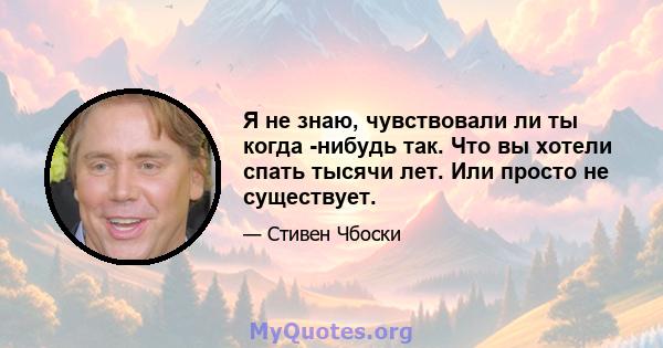 Я не знаю, чувствовали ли ты когда -нибудь так. Что вы хотели спать тысячи лет. Или просто не существует.