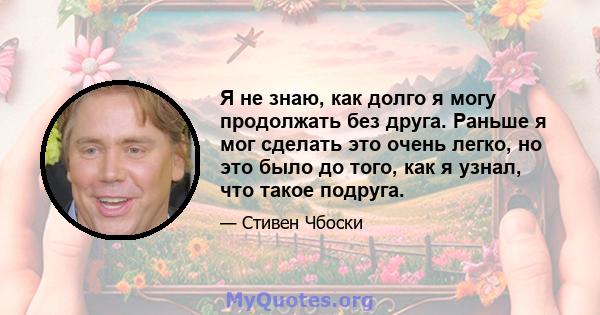 Я не знаю, как долго я могу продолжать без друга. Раньше я мог сделать это очень легко, но это было до того, как я узнал, что такое подруга.