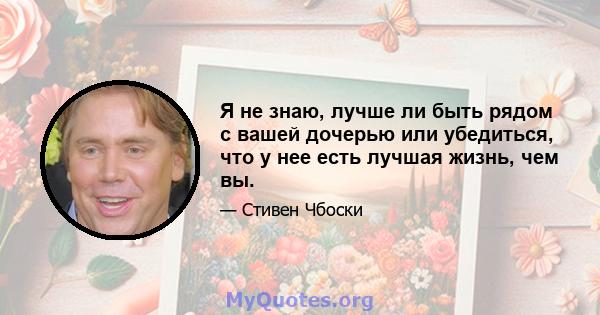 Я не знаю, лучше ли быть рядом с вашей дочерью или убедиться, что у нее есть лучшая жизнь, чем вы.