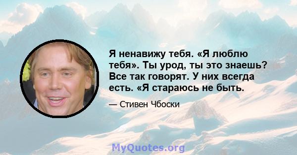 Я ненавижу тебя. «Я люблю тебя». Ты урод, ты это знаешь? Все так говорят. У них всегда есть. «Я стараюсь не быть.