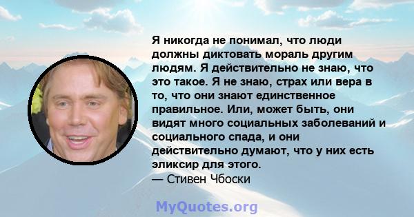 Я никогда не понимал, что люди должны диктовать мораль другим людям. Я действительно не знаю, что это такое. Я не знаю, страх или вера в то, что они знают единственное правильное. Или, может быть, они видят много