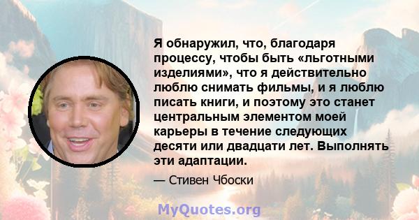 Я обнаружил, что, благодаря процессу, чтобы быть «льготными изделиями», что я действительно люблю снимать фильмы, и я люблю писать книги, и поэтому это станет центральным элементом моей карьеры в течение следующих