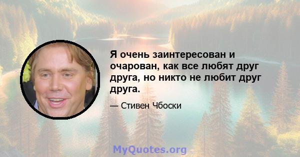 Я очень заинтересован и очарован, как все любят друг друга, но никто не любит друг друга.