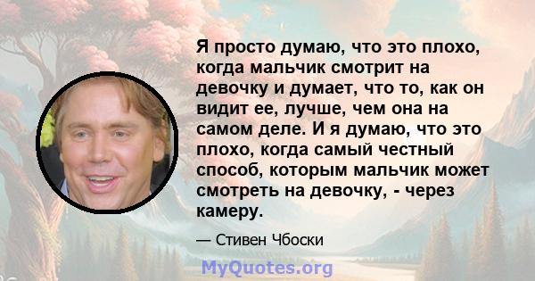 Я просто думаю, что это плохо, когда мальчик смотрит на девочку и думает, что то, как он видит ее, лучше, чем она на самом деле. И я думаю, что это плохо, когда самый честный способ, которым мальчик может смотреть на