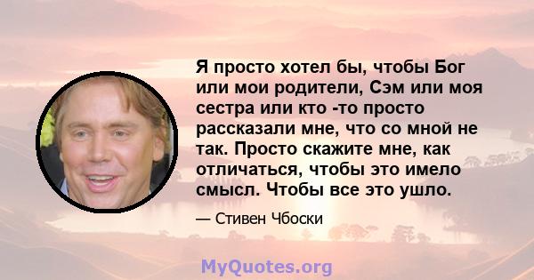 Я просто хотел бы, чтобы Бог или мои родители, Сэм или моя сестра или кто -то просто рассказали мне, что со мной не так. Просто скажите мне, как отличаться, чтобы это имело смысл. Чтобы все это ушло.