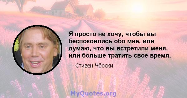 Я просто не хочу, чтобы вы беспокоились обо мне, или думаю, что вы встретили меня, или больше тратить свое время.