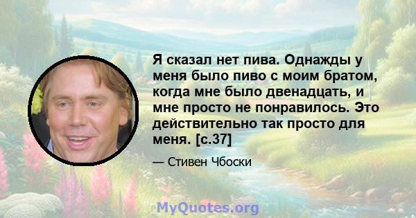 Я сказал нет пива. Однажды у меня было пиво с моим братом, когда мне было двенадцать, и мне просто не понравилось. Это действительно так просто для меня. [с.37]