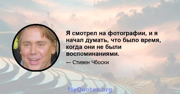 Я смотрел на фотографии, и я начал думать, что было время, когда они не были воспоминаниями.