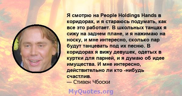 Я смотрю на People Holdings Hands в коридорах, и я стараюсь подумать, как все это работает. В школьных танцах я сижу на заднем плане, и я нажимаю на носку, и мне интересно, сколько пар будут танцевать под их песню. В