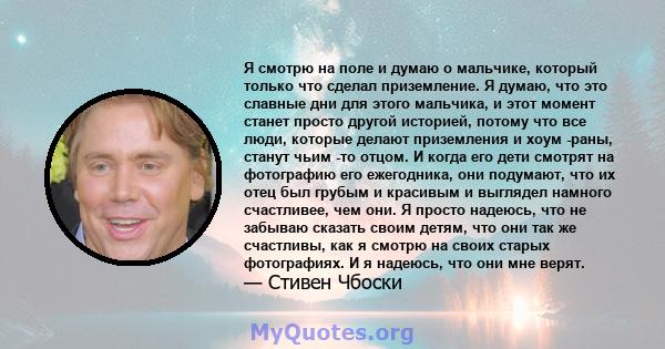 Я смотрю на поле и думаю о мальчике, который только что сделал приземление. Я думаю, что это славные дни для этого мальчика, и этот момент станет просто другой историей, потому что все люди, которые делают приземления и 