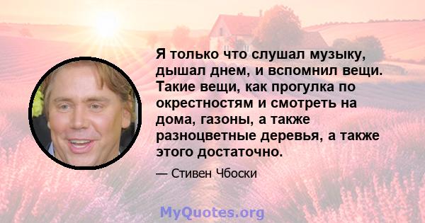 Я только что слушал музыку, дышал днем, и вспомнил вещи. Такие вещи, как прогулка по окрестностям и смотреть на дома, газоны, а также разноцветные деревья, а также этого достаточно.